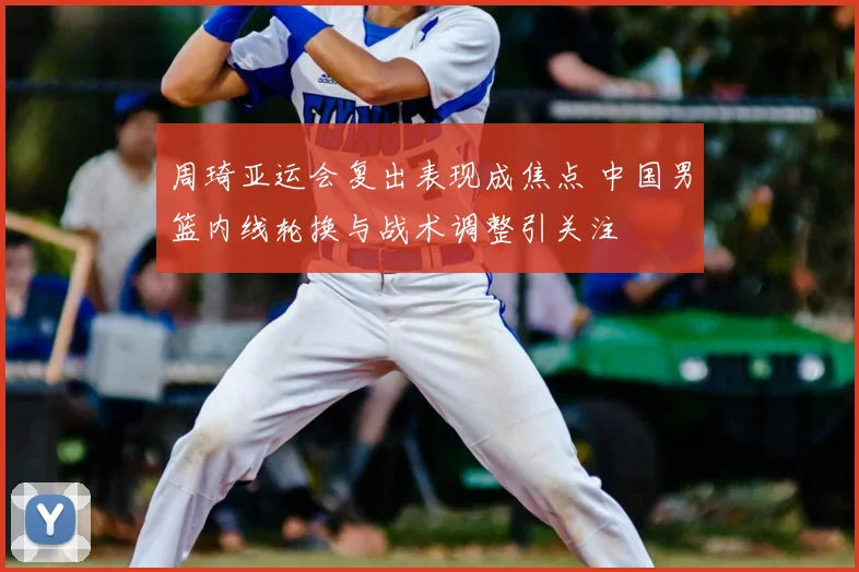 周琦亚运会复出表现成焦点 中国男篮内线轮换与战术调整引关注