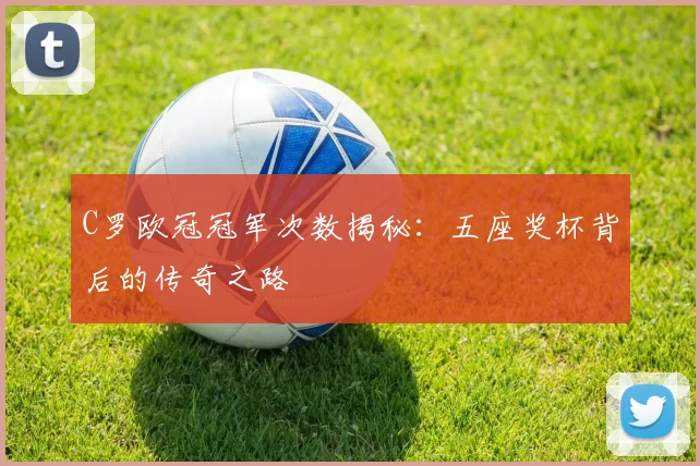 C罗欧冠冠军次数揭秘：五座奖杯背后的传奇之路