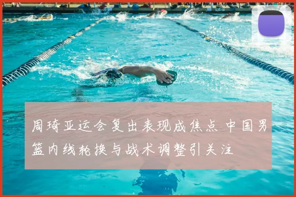 周琦亚运会复出表现成焦点 中国男篮内线轮换与战术调整引关注
