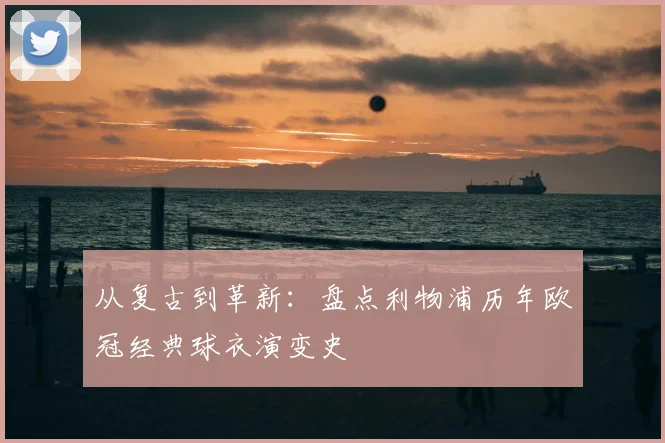 从复古到革新：盘点利物浦历年欧冠经典球衣演变史