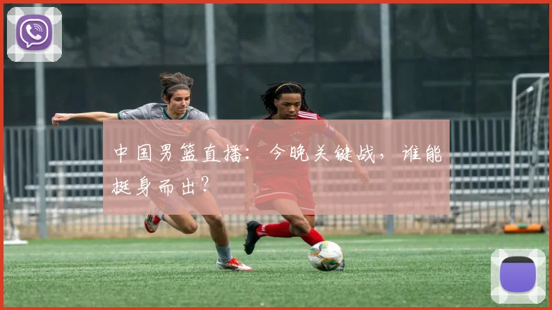 中国男篮直播：今晚关键战，谁能挺身而出？