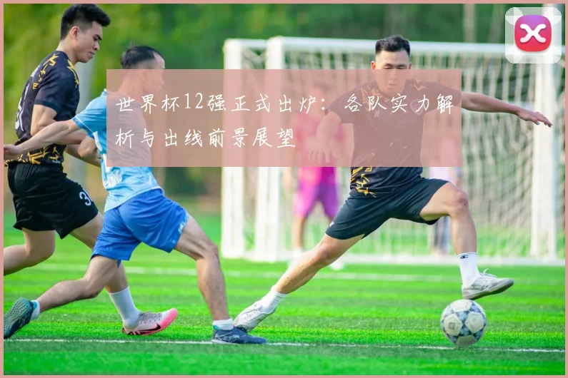 世界杯12强正式出炉：各队实力解析与出线前景展望