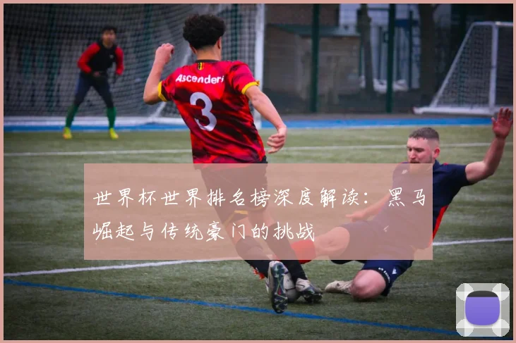 世界杯世界排名榜深度解读：黑马崛起与传统豪门的挑战