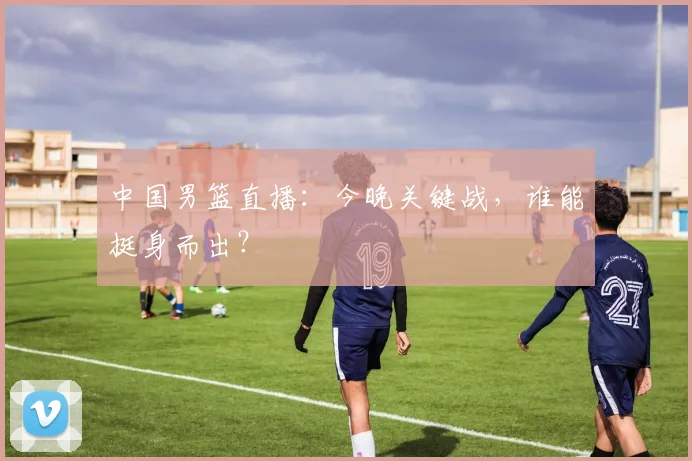 中国男篮直播：今晚关键战，谁能挺身而出？
