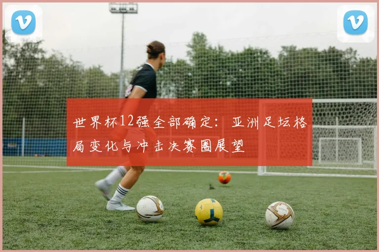 世界杯12强全部确定：亚洲足坛格局变化与冲击决赛圈展望