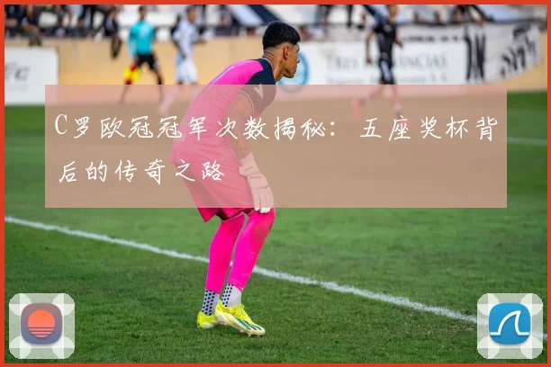 C罗欧冠冠军次数揭秘：五座奖杯背后的传奇之路