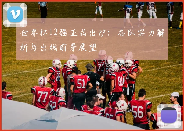 世界杯12强正式出炉：各队实力解析与出线前景展望