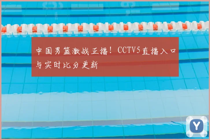 中国男篮激战正播！CCTV5直播入口与实时比分更新