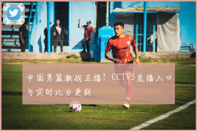 中国男篮激战正播！CCTV5直播入口与实时比分更新